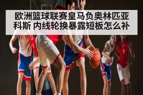 欧洲篮球联赛皇马负奥林匹亚科斯 内线轮换暴露短板怎么补 - dianjingniu